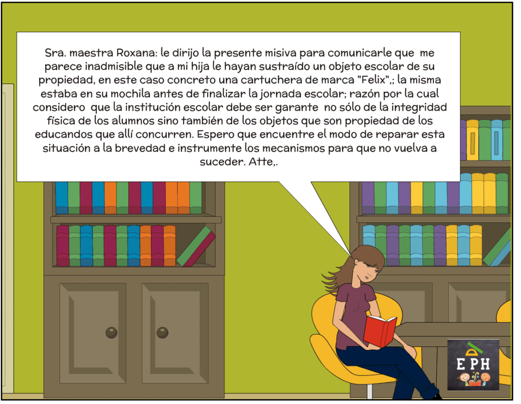 Viñeta 7 de 9. La maestra Roxana está sentada en una silla amarilla en una sala con bibliotecas de madera de fondo. Lee un cuaderno de comunicaciones rojo con expresión de cansancio y pesadumbre. Un enorme globo de texto muestra lo que está leyendo: "Sra. maestra Roxana: le dirijo la presente misiva para comunicarle que me parece inadmisible que a mi hija le hayan sustraído un objeto escolar de su propiedad, en este caso concreto una cartuchera de marca 'Felix',; la misma estaba en su mochila antes de finalizar la jornada escolar; razón por la cual considero que la institución escolar debe ser garante no sólo de la integridad física de los alumnos sino también de los objetos que son propiedad de los educandos que allí concurren. Espero que encuentre el modo de reparar esta situación a la brevedad e instrumente los mecanismos para que no vuelva a suceder. Atte,."